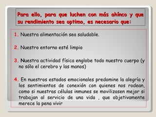 Para ello, para que luchen con más ahínco y que su rendimiento sea optimo, es necesario que: 1.  Nuestra alimentación sea saludable.  2.  Nuestro entorno esté limpio  3.   N uestra actividad física englobe todo nuestro cuerpo (y no sólo el cerebro y las manos)  4.  En nuestros estados emocionales predomine la alegría y los sentimientos de conexión con quienes nos rodean, como si nuestras células inmunes se movilizasen mejor si trabajan al servicio de una vida , que objetivamente merece la pena vivir 
