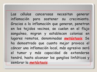 Las células cancerosas necesitan generar inflamación para sostener su crecimiento. Gracias a la inflamación que generan, penetran en los tejidos vecinos, se cuelan en el flujo sanguíneo, migran y establecen colonias en lugares remotos, denominadas  metástasis .  Se ha demostrado que cuanto mejor provoca el cáncer una inflamación local, más agresivo será el tumor y más capacidad de extenderse tendrá, hasta alcanzar los ganglios linfáticos y sembrar la  metástasis . 