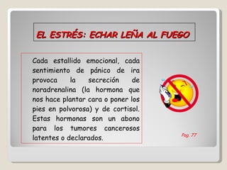 EL ESTRÉS: ECHAR LEÑA AL FUEGO Cada estallido emocional, cada sentimiento de pánico de ira provoca la secreción de noradrenalina (la hormona que nos hace plantar cara o poner los pies en polvorosa) y de cortisol. Estas hormonas son un abono para los tumores cancerosos latentes o declarados. Pag. 77 