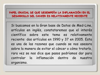 PAPEL CRUCIAL DE QUE DESEMPEÑA LA INFLAMACIÓN EN EL DESARROLLO DEL CANCER ES RELATIVAMENTE RECIENTE Si buscamos en la Gran base de Datos de Med-Line, artículos en inglés, constataremos que el interés científico sobre este tema es relativamente reciente: dos artículos en 1990 y 37 en 2005. Esta es una de las razones que cuando se nos asesora sobre la manera de evitar el cáncer o cómo tratarlo, rara vez se nos dice que pasos podríamos dar para controlar la inflamación dentro de nuestro organismo. 
