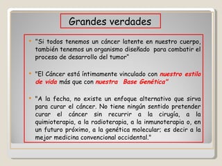 " Si todos tenemos un cáncer latente en nuestro cuerpo, también tenemos un organismo diseñado  para combatir el proceso de desarrollo del tumor“ "El Cáncer está íntimamente vinculado con  nuestro estilo de vida  más que con  nuestra  Base Genética"  "A la fecha, no existe un enfoque alternativo que sirva para curar el cáncer. No tiene ningún sentido pretender curar el cáncer sin recurrir a la cirugía, a la quimioterapia, a la radioterapia, a la inmunoterapia o, en un futuro próximo, a la genética molecular; es decir a la mejor medicina convencional occidental."  Grandes verdades 