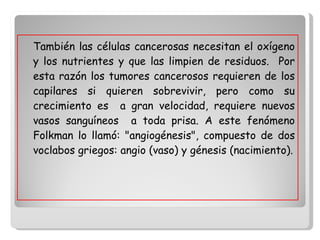 También las células cancerosas necesitan el oxígeno y los nutrientes y que las limpien de residuos.  Por esta razón los tumores cancerosos requieren de los capilares si quieren sobrevivir, pero como su crecimiento es  a gran velocidad, requiere nuevos vasos sanguíneos  a toda prisa. A este fenómeno Folkman lo llamó: "angiogénesis", compuesto de dos voclabos griegos: angio (vaso) y génesis (nacimiento). 