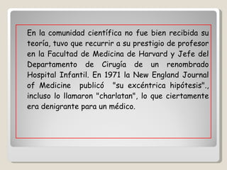 En la comunidad científica no fue bien recibida su teoría, tuvo que recurrir a su prestigio de profesor en la Facultad de Medicina de Harvard y Jefe del Departamento de Cirugía de un renombrado Hospital Infantil. En 1971 la New England Journal of Medicine  publicó  "su excéntrica hipótesis"., incluso lo llamaron "charlatan", lo que ciertamente era denigrante para un médico.  