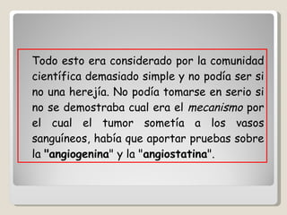 Todo esto era considerado por la comunidad científica demasiado simple y no podía ser si no una herejía. No podía tomarse en serio si no se demostraba cual era el  mecanismo  por el cual el tumor sometía a los vasos sanguíneos, había que aportar pruebas sobre la  "angiogenina " y la " angiostatina ".  