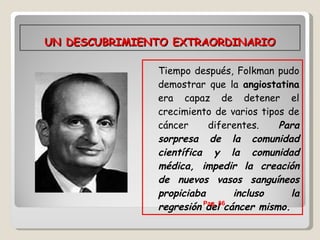 UN DESCUBRIMIENTO EXTRAORDINARIO Tiempo después, Folkman pudo demostrar que la  angiostatina  era capaz de detener el crecimiento de varios tipos de cáncer diferentes.  Para sorpresa de la comunidad científica y la comunidad médica, impedir la creación de nuevos vasos sanguíneos propiciaba incluso la regresión del cáncer mismo.   Pag. 86  