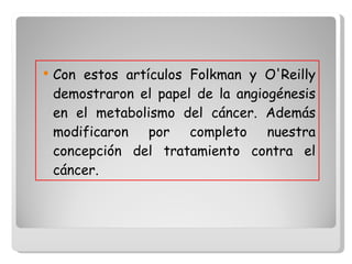 Con estos artículos Folkman y O'Reilly demostraron el papel de la angiogénesis en el metabolismo del cáncer. Además modificaron por completo nuestra concepción del tratamiento contra el cáncer.  