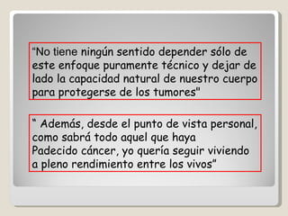 “ No tiene  ningún sentido depender sólo de este enfoque puramente técnico y dejar de lado la capacidad natural de nuestro cuerpo para protegerse de los tumores"   “  Además, desde el punto de vista personal, como sabrá todo aquel que haya  Padecido cáncer, yo quería seguir viviendo a pleno rendimiento entre los vivos”  