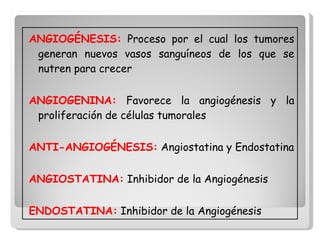 ANGIOGÉNESIS:  Proceso por el cual los tumores generan nuevos vasos sanguíneos de los que se nutren para crecer  ANGIOGENINA:  Favorece la angiogénesis y la proliferación de células tumorales ANTI-ANGIOGÉNESIS:  Angiostatina y Endostatina ANGIOSTATINA:  Inhibidor de la Angiogénesis ENDOSTATINA:  Inhibidor de la Angiogénesis  