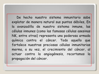 De hecho nuestro sistema inmunitario sabe explotar de manera natural sus puntos débiles, En la avanzadilla de nuestro sistema inmune, las células inmunes (como las famosas células asesinas NK, entre otras) representa una poderosa armada química contra el cáncer. Todo aquello que fortalece nuestras preciosas células inmunitarias merma, a su vez, el crecimiento del cáncer, al actuar contra la angiogénesis, recortamos la propagación del cáncer.  