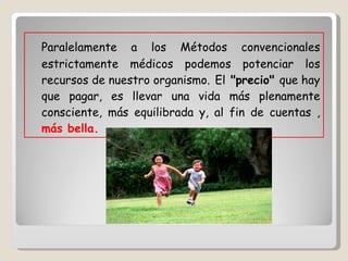 Paralelamente a los Métodos convencionales estrictamente médicos podemos potenciar los recursos de nuestro organismo.   El  "precio"  que hay que pagar, es llevar una vida más plenamente consciente, más equilibrada y, al fin de cuentas ,  más bella. 