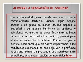 Una enfermedad grave puede ser una travesía terriblemente solitaria. Cuando algún peligro acecha a un grupo de monos, se les dispara la ansiedad y su impulso instintivo es apiñarse y acicalarse los unos a los otros febrilmente. Nada de esto sirve para reducir el peligro, pero si para aliviar la sensación de soledad. Pueda ser que la cultura occidental que da tanta importancia a los resultados concretos, no nos deje ver la profunda necesidad animal de presencia que sentimos ante un peligro, ante una situación de incertidumbre. Pag. 89 
