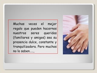 Muchas veces el mejor regalo que pueden hacernos nuestros seres queridos (familiares y amigos) sea su presencia dulce, constante y tranquilizadora. Pero muchos no lo saben….., 
