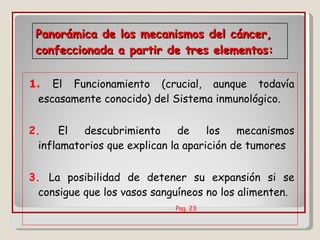 Panorámica de los mecanismos del cáncer, confeccionada a partir de tres elementos: 1.   El Funcionamiento (crucial, aunque todavía escasamente conocido) del Sistema inmunológico. 2.   El descubrimiento de los mecanismos inflamatorios que explican la aparición de tumores 3.   La posibilidad de detener su expansión si se consigue que los vasos sanguíneos no los alimenten.  Pag. 23  