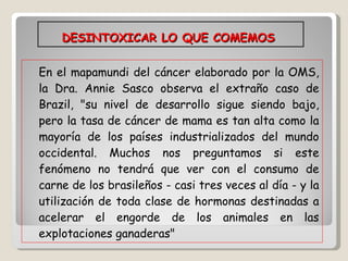 DESINTOXICAR LO QUE COMEMOS  En el mapamundi del cáncer elaborado por la OMS, la Dra. Annie Sasco observa el extraño caso de Brazil, "su nivel de desarrollo sigue siendo bajo, pero la tasa de cáncer de mama es tan alta como la mayoría de los países industrializados del mundo occidental. Muchos nos preguntamos si este fenómeno no tendrá que ver con el consumo de carne de los brasileños - casi tres veces al día - y la utilización de toda clase de hormonas destinadas a acelerar el engorde de los animales en las explotaciones ganaderas"  