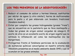 LOS TRES PRINCIPIOS DE LA DESINTOXICACIÓN 1. Reducir el consumo de azúcar y harinas blancas, sustituirlas por néctar de agave (u otro similar), harina de multicereales para la pasta y el pan elaborado con levadura tradicional (levadura madre). 2. Evitar por completo las grasas hidrogenadas (grasas "trans"), que se encuentran en la pastelería que no lleva mantequilla y todas las grasas de origen animal cargadas de omega-6. El aceite de oliva es un excelente aceite de origen vegetal que no estimula la inflamación así como las mantequillas (no las margarinas). 3. Protegernos frente al fenómeno pernicioso de la acumulación de sustancias químicas cancerígenas en nuestro entorno más inmediato presentes en el medio ambiente desde 1940 y que se acumulan en las grasas animales.  Pag. 128   