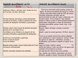INDICE GLUCÉMICO ALTO  Evitar   Pag. 111 INDICE GLUCÉMICO BAJO  Preferir Azúcares: blanco o moreno, miel, sirope de arce, de fructosa, de maíz, dextrosa Extractos naturales edulcorantes: sirope de agave, de stevia (una planta del Pacífico), xylitol, glicina, chocolate negro (más de 70% de cacao)  Harinas blancas: pan blanco, pasta (demasiado cocida) arroz blanco, bollería, galletas de arroz, cereales de desayuno refinados y azucarados. Cereales integrales variados: pan de multicefreales (no sólo de trigo) o elaborado con levadura madr, arroz integral o tipo  basmati , pastas y fideos cocidos al  dente  (preferiblemente pastas semi-integrales o a base de diferentes cereales mezclados), quinua, avena, mijo, trigo sarraceno. Patatas, sobre todo el puré de patatas (excepto patatas de la variedad  Nicola )  Boniato, ñame, lentejas, arvejas, arvejitas, vainitas Cornflakes, arroz inflado (y la mayoría de los cereales refinados y azucarados del desayuno) Müesli, copos de avena (gachas), All Bran, Special K Confituras, mermeladas y gelatinas  Fruta cocida en azucar  Fruta en almíbar Fruta en su estado natural (sin azúcar añadido; para endulzarla si fuera necesario, utilizar sirope de agave), en especial:  arándanos, cerezas, y frambuesas, que ayudan a regular el azúcar en la sangre. Bebidas edulcoradas: zumos industriales de fruta, refrescos carbonatados  Agua con limón, tomillo o salvia.  Te verde (sin azúcar o bien con néctar de agave) que combate directamente el cáncer.  Alcohol, (excepto durante las comidas) Un vaso de vino tinto al día con la comida   Ajo, cebolla, ajo chalote, mezclados con otros alimento, ayudan a reducir los picos de insulina. 