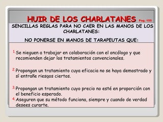 HUIR DE LOS CHARLATANES  Pag. 155 SENCILLAS REGLAS PARA NO CAER EN LAS MANOS DE LOS CHARLATANES: NO PONERSE EN MANOS DE TARAPEUTAS QUE: 1. Se nieguen a trabajar en colaboración con el oncólogo y que  recomienden dejar los tratamientos convencionales. 2. Propongan un tratamiento cuya eficacia no se haya demostrado y sí entrañe riesgos ciertos. 3. Propongan un tratamiento cuyo precio no esté en proporción con el beneficio esperado. 4. Aseguren que su método funciona, siempre y cuando de verdad desees curarte. 