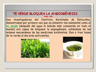 TE VERDE BLOQUEA LA ANGIOGÉNESIS  Pag. 160 Dos investigadores del Instituto Karolinska de Estocolmo, demostraban por primera vez que un alimento tan elemental como el  te verde  (después del agua la bebida más consumida en todo el mundo) era capaz de bloquear la angiogénesis, valiéndose de los mismos mecanismos de las medicinas existentes. Dos o tres tazas de te verde al día eran suficientes. 