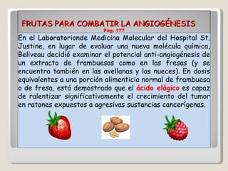 FRUTAS PARA COMBATIR LA ANGIOGÉNESIS  Pag. 177 En el Laboratorionde Medicina Molecular del Hospital St. Justine, en lugar de evaluar una nueva molécula química, Beliveau decidió examinar el potencial anti-angiogénesis de un extracto de frambuesas como en las fresas (y se encuentra también en las avellanas y las nueces). En dosis equivalentes a una porción alimenticia normal de frambuesa o de fresa, está demostrado que el  ácido elágico  es capaz de ralentizar significativamente el crecimiento del tumor en ratones expuestos a agresivas sustancias cancerígenas. 