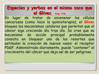 Especies y yerbas en el mismo saco que el Glivec  Pag. 179 En lugar de tratar de envenenar las células cancerosas (como hace la quimioterapia), el  Glivec  bloquea los mecanismos celulares que permiten que el cáncer siga creciendo día tras día. Se cree que su mecanismo de acción principal probablemente consista en bloquear uno de los resortes que estimulan la creación de nuevos vasos: el receptor PDGF. Administrado diariamente, puede "contener" el crecimiento del cáncer que deja así de ser peligroso. 