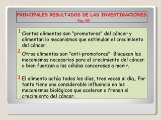 PRINCIPALES RESULTADOS DE LAS INVESTIGACIONES  Pag.183 1. Ciertos alimentos son "promotores" del cáncer y alimentan lo mecanismos que estimulan el crecimiento del cáncer. 2. Otros alimentos son "anti-promotores": Bloquean los mecanismos necesarios para el crecimiento del cáncer o bien fuerzan a las células cancerosas a morir.  3. El alimento actúa todos los días, tres veces al día,. Por tanto tiene una considerable influencia en los mecanismos biológicos que aceleran o frenan el crecimiento del cáncer. 