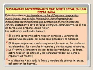 SUSTANCIAS NUTRICIONALES QUE DEBEN ESTAR EN UNA DIETA SANA Esta demostrado  la sinergia entre los diferentes compuestos nutricionales, que actúan frenando o bien bloqueando los mecanismos los mecanismos que promueven el crecimiento del cáncer.  Justamente este enfoque  sinergico, combinatorio , es el tipo de terapia que propone Isaiah Fidler.  Las sustancias analizadas fueron: 1. El Selenio (presente sobre todo en cereales y verduras de agricultura ecológica, así como en el pescado y el marisco). 2. El Magnesio (presente en las espinacas, las nueces, las avellanas, las almendras, los cereales integrales y ciertas aguas minerales. 3. La Vitamina C (presente en casi todas las verduras y las fruta, sobre todo en los cítricos y las verduras verdes, así como el repollo y las fresas.) 4. y la Vitamina A (en toda la fruta y verdura de colores intensos, así como en los huevos). 