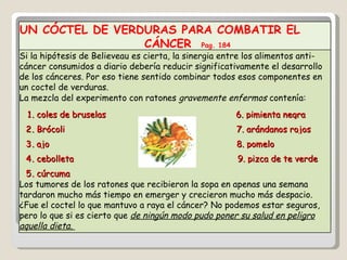 UN CÓCTEL DE VERDURAS PARA COMBATIR EL  CÁNCER  Pag. 184 Si la hipótesis de Believeau es cierta, la sinergia entre los alimentos anti-cáncer consumidos a diario debería reducir significativamente el desarrollo de los cánceres. Por eso tiene sentido combinar todos esos componentes en un coctel de verduras. La mezcla del experimento con ratones  gravemente enfermos  contenía: 1 . coles de bruselas  6. pimienta negra 2 . Brócoli  7. arándanos rojos 3 . ajo  8. pomelo 4 . cebolleta  9. pizca de te verde 5 . cúrcuma Los tumores de los ratones que recibieron la sopa en apenas una semana tardaron mucho más tiempo en emerger y crecieron mucho más despacio. ¿Fue el coctel lo que mantuvo a raya el cáncer? No podemos estar seguros, pero lo que si es cierto que  de ningún modo pudo poner su salud en peligro aquella dieta.  