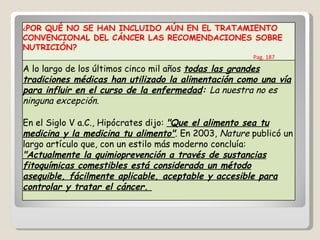 ¿ POR QUÉ NO SE HAN INCLUIDO AÚN EN EL TRATAMIENTO CONVENCIONAL DEL CÁNCER LAS RECOMENDACIONES SOBRE NUTRICIÓN?  Pag. 187 A lo largo de los últimos cinco mil años  todas las grandes tradiciones médicas han utilizado la alimentación como una vía para influir en el curso de la enfermedad :  La nuestra no es ninguna excepción. En el Siglo V a.C., Hipócrates dijo:  "Que el alimento sea tu medicina y la medicina tu alimento" . En 2003,  Nature  publicó un largo artículo que, con un estilo más moderno concluía:  "Actualmente la quimioprevención a través de sustancias fitoquímicas comestibles está considerada un método asequible, fácilmente aplicable, aceptable y accesible para controlar y tratar el cáncer.  