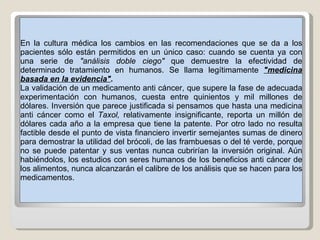 En la cultura médica los cambios en las recomendaciones que se da a los pacientes sólo están permitidos en un único caso: cuando se cuenta ya con una serie de  "análisis doble ciego"  que demuestre la efectividad de determinado tratamiento en humanos. Se llama legítimamente  "medicina basada en la evidencia" .  La validación de un medicamento anti cáncer, que supere la fase de adecuada experimentación con humanos, cuesta entre quinientos y mil millones de dólares. Inversión que parece justificada si pensamos que hasta una medicina anti cáncer como el  Taxol,  relativamente insignificante, reporta un millón de dólares cada año a la empresa que tiene la patente. Por otro lado no resulta factible desde el punto de vista financiero invertir semejantes sumas de dinero para demostrar la utilidad del brócoli, de las frambuesas o del té verde, porque no se puede patentar y sus ventas nunca cubrirían la inversión original. Aún habiéndolos, los estudios con seres humanos de los beneficios anti cáncer de los alimentos, nunca alcanzarán el calibre de los análisis que se hacen para los medicamentos.  