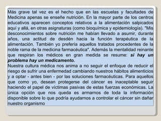 Más grave tal vez es el hecho que en las escuelas y facultades de Medicina apenas se enseñe nutrición. En la mayor parte de los centros educativos aparecen conceptos relativos a la alimentación salpicados aquí y allá, en otras asignaturas (como bioquímica y epidemiología). "Mis desconocimientos sobre nutrición me habían llevado a asumir, durante años, una actitud de desdén hacia la función terapéutica de la alimentación. También yo prefería aquellos tratados procedentes de la noble rama de la medicina farmacéutica". Además la mentalidad reinante que respiran los médicos en gran medida se resume:  si hay un problema hay un medicamento.  Nuestra cultura médica nos anima a no seguir el enfoque de reducir el riesgo de sufrir una enfermedad cambiando nuestros hábitos alimenticios y a optar - antes bien - por las soluciones farmacéuticas. Para aquellos que como yo, desean protegerse del cáncer es inaceptable seguir haciendo el papel de víctimas pasivas de estas fuerzas económicas. La única opción que nos queda es armarnos de toda la información disponible sobre lo que podría ayudarnos a controlar el cáncer sin dañar nuestro organismo 