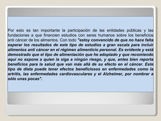 Por esto es tan importante la participación de las entidades públicas y las fundaciones a que financien estudios con seres humanos sobre los beneficios anti cáncer de los alimentos. Con todo  "estoy convencido de que no hace falta esperar los resultados de este tipo de estudios a gran escala para incluir alimentos anti cáncer en el régimen alimenticio personal. Es evidente y está demostrado que el tipo de alimentación que he adoptado y que recomiendo aquí no expone a quien la siga a ningún riesgo, y que, antes bien reporta beneficios para la salud que van más allá de su efecto en el cáncer. Este tipo de dieta puede tener efectos beneficiosos en enfermedades como la artritis, las enfermedades cardiovasculares y el Alzheimer, por nombrar a sólo unas pocas". 