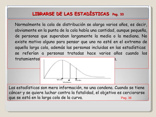 LIBRARSE DE LAS ESTADÍSTICAS   Pag. 33 Normalmente la cola de distribución se alarga varios años, es decir, obviamente en la punta de la cola había una cantidad, aunque pequeña, de personas que superaban largamente la media o la mediana. No existe motivo alguno para pensar que uno no esté en el extremo de aquella larga cola, además las personas incluidas en las estadísticas  se referían a personas tratadas hace varios años cuando los tratamientos no estaban tan adelantados como ahora.  Las estadísticas son mera información, no una condena. Cuando se tiene cáncer y se quiere luchar contra la fatalidad, el objetivo es cerciorarse que se está en la larga cola de la curva. Pag. 36 