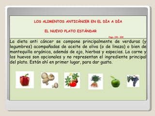 LOS ALIMENTOS ANTICÁNCER EN EL DÍA A DÍA EL NUEVO PLATO ESTÁNDAR    Pags. 195 - 209 La dieta anti cáncer se compone principalmente de verduras (y legumbres) acompañadas de aceite de oliva (o de linaza) o bien de mantequilla orgánica, además de ajo, hierbas y especias. La carne y los huevos son opcionales y no representan el ingrediente principal del plato. Están ahí en primer lugar, para dar gusto. 