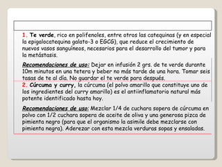   1.   Te verde , rico en polifenoles, entre otros las catequinas (y en especial la epigalocatequina galato-3 o EGCG), que reduce el crecimiento de nuevos vasos sanguíneos, necesarios para el desarrollo del tumor y para la metástasis.   Recomendaciones de uso:  Dejar en infusión 2 grs. de te verde durante 10m minutos en una tetera y beber no más tarde de una hora. Tomar seis tasas de te al día. No guardar el te verde para después.   2.   Cúrcuma y curry,  la cúrcuma (el polvo amarillo que constituye uno de los ingredientes del curry amarillo) es el antiinflamatorio natural más potente identificado hasta hoy.   Recomendaciones de uso :  Mezclar 1/4 de cuchara sopera de cúrcuma en polvo con 1/2 cuchara sopera de aceite de oliva y una generosa pizca de pimienta negro (para que el organismo la asimile debe mezclarse con pimienta negra). Aderezar con esta mezcla verduras sopas y ensaladas. 