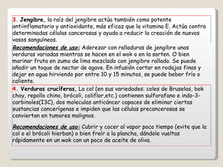 3.   Jengibre,  la raíz del jengibre actúa también como potente antiinflamatorio y antioxidante, más eficaz que la vitamina E. Actúa contra determinadas células cancerosas y ayuda a reducir la creación de nuevos vasos sanguíneos. Recomendaciones de uso:  Aderezar con ralladuras de jengibre unas verduras variadas mientras se hacen en el wok o en la sarten. O bien marinar fruta en zumo de lima mezclado con jengibre rallado. Se puede añadir un toque de nectar de agave. En infusión cortar en rodajas finas y dejar en agua hirviendo por entre 10 y 15 minutos, se puede beber frío o caliente.  4.  Verduras crucíferas,  La col (en sus variedades: coles de Bruselas, bok choy, repollo chino, brócoli, coliflor,etc.) contienen sulforafano e indo-3-carbinoles(I3C), dos moleculas anticáncer capaces de eliminar ciertas sustancias cancerígenas e impiden que las células precancerosas se conviertan en tumores malignos. Recomendaciones de uso:  Cubrir y cocer al vapor poco tiempo (evite que la col o el brócoli hierban) o bien freír a la plancha, dándole vueltas rápidamente en un wok con un poco de aceite de oliva. 