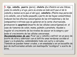 5.  Ajo, cebolla, puerro  (poro) , chalota  ( La Chalota es una lilácea, como la cebolla y el ajo, pero su aroma es más sutil que el de la cebolla y menos acre que el del ajo) , cebolleta  (Planta muy parecida a la cebolla, con el bulbo pequeño y parte de las hojas comestibles) , reducen los los efectos cancerígenos de las nitrosaminas y de los compuestos n-nitroso que se generan en la carne churruscada, promueven la  apoptosis  (muerte de las células cancerígenas) en  el caso de tumores de colon, mama, pulmón y prostata. Ayudan a regular el crecimiento de los niveles de azucar en la sangre y por ende el crecimiento de las células cancerosas. Recomendaciones de uso:  Picar ajo y cebolla y sofreír en un poco de aceite de oliva y aderezar con el sofrito unas verduras cocidas al vapor o a la plancha, combinándolo todo con curry o cúrcuma. También se pueden tomar crudos, o en ensaladas o en un bocadillo de pan de multicereales untado con mantequilla "ecológica" o aceite de oliva. 