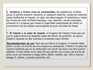 6.   Verduras y frutas ricas en carotenoides , las zanahorias, el ñame  (oca) , la batata  (camote, boniato) , el calabacín amarillo,  (conocido también como Hokkaido) , el tomate, el caqui, los albaricoques, la remolacha y todas las frutas de color brillante (naranja, rojo, amarillo, verde) contienen vitamina A y licopeno que tienen la capacidad comprobada de inhibir el crecimiento de las células cancerígenas de gran variedad de líneas. 7.   El tomate y la salsa de tomate,  el licopeno del tomate tiene que ver con la supervivencia en aquellos casos de cáncer de próstata  en que el hombre consume en dos comidas a la semana como mínimo. Recomendaciones de uso :  Para que se libere el licopeno, el tomate debe estar cocido y el aceite de oliva mejora su asimilación.  Preferir la salsa de tomate enlatada que se ha elaborado con aceite de oliva y no lleva azúcar añadido . O bien hecho en la casa: En una sartén con un poco de aceite de oliva cocer los tomates a fuego lento; añadir cebolla, ajo, tofu o huevos omega-3, comino, curcuma, pimienta, etc. 