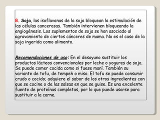 8.   Soja , las isoflavonas de la soja bloquean la estimulación de las células cancerosas. También intervienen bloqueando la angiogénesis. Los suplementos de soja se han asociado al agravamiento de ciertos cánceres de mama. No es el caso de la soja ingerida como alimento. Recomendaciones de uso :  En el desayuno sustituir los productos lácteos convencionales por leche o yogures de soja. Se puede comer cocida como si fuese maní. También su variante de tofu, de tempeh o miso. El tofu se puede consumir crudo o cocido; adquiere el sabor de los otros ingredientes con que se cocine o de las salsas en que se guise. Es una excelente fuente de proteínas completas, por lo que puede usarse para sustituir a la carne. 
