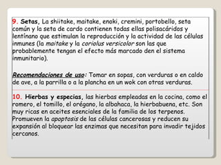 9.   Setas,  La shiitake, maitake, enoki, cremini, portobello, seta común y la seta de cardo contienen todas ellas polisacáridos y lentínano que estimulan la reproducción y la actividad de las células inmunes (la  maitake  y la  coriolus versicolor  son las que probablemente tengan el efecto más marcado den el sistema inmunitario). Recomendaciones de uso :  Tomar en sopas, con verduras o en caldo de ave, a la parrilla o a la plancha en un wok con otras verduras. 10.  Hierbas y especias,  las hierbas empleadas en la cocina, como el romero, el tomillo, el orégano, la albahaca, la hierbabuena, etc. Son muy ricas en aceites esenciales de la familia de los terpenos. Promueven la  apoptosis  de las células cancerosas y reducen su expansión al bloquear las enzimas que necesitan para invadir tejidos cercanos. 