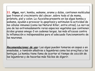 11.   Algas,   nori, kombu, wakame, arame y dulse, contienen moléculas que frenan el crecimiento del cáncer, sobre todo el de mama, próstata, piel y colon. La  fucoidina  presente en las algas kombu y wakame, ayudan a provocar la  apoptosis  y estimulan la actividad de las células inmunes (como las Natural Killer, entre otras). La  nori  es una de las extremadamente raras especies vegetales que contienen ácidos grasos omega-3 en cadenas largas, las más eficaces contra la inflamación e indispensables para el adecuado funcionamiento de las neuronas. Recomendaciones de uso :  Las algas pueden tomarse en sopas o en ensaladas, o también añadirse a legumbres como los arvejitas y las lentejas. La kombu tiene fama de acortar el tiempo de cocción de las legumbres y de hacerlas más fáciles de digerir. 
