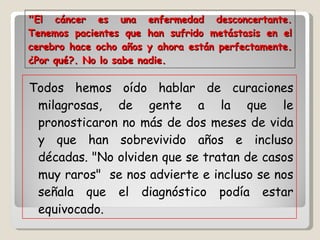 " El cáncer es una enfermedad desconcertante. Tenemos pacientes que han sufrido metástasis en el cerebro hace ocho años y ahora están perfectamente. ¿Por qué?. No lo sabe nadie. Todos hemos oído hablar de curaciones milagrosas, de gente a la que le pronosticaron no más de dos meses de vida y que han sobrevivido años e incluso décadas. "No olviden que se tratan de casos muy raros"  se nos advierte e incluso se nos señala que el diagnóstico podía estar equivocado.  
