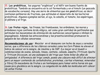 15.  Los probióticos,  los yogures "orgánicos" y el kéfir son buena fuente de probióticos. También se encuentra en la col fermentada y en el kimchi (un pescado de escabeche coreano). Hay una serie de alimentos que son  pre bióticos,  es decir contienen polímeros de fructosa, que estimulan el desarrollo de las bacterias probióticas. Algunos ejemplos serían, el ajo, la cebolla, el tomate, los espárragos, el plátano y el trigo. 16.  Las frutas rojas,  las fresas, las frambuesas, los arándanos, las moras y arándanos rojos contiene ácido elágico, así como gran cantidad de polifenoles que estimulan los mecanismos de eliminación de sustancias cancerígenas e inhiben la angiogénesis. Además las antocianidinas y las proantocianidinas promueven la  apopsis  de las células cancerosas. Recomendaciones de uso :   Mezclar  en el desayuno con leche de soya y cereales varios, que a diferencia de los clásicos cereales como los Corn Flakes no elevan el índice de azúcar en la sangre, de insulina y de IGF. (Lo mejor es el muesli o combinaciones de avena, salvado, linaza, centeno, cebada, espelta  (Triticum Spelta y Triticum Diccocum, es una subespecie del trigo que tiene miles de años de antigüedad. A diferencia del trigo común, posee una cáscara más difícil de eliminar pero un mayor contenido de carbohidratos, proteínas, ciertas vitaminas, minerales y fibra).  En macedonia de frutas o en tentenpies para tomar entre horas sin que cause pico glucémico en la sangre.  La congelación no daña las moléculas anti cáncer de estas frutas. 