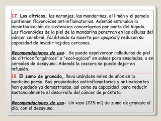 17.   Los cítricos,  las naranjas, las mandarinas, el limón y el pomelo contienen flavonoides antiinflamatorios. Además estimulan la desintoxicación de sustancias cancerígenas por parte del hígado. Los flavonoides de la piel de la mandarina penetran en las células del cáncer cerebral, facilitando su muerte por  apopsis  y reducen su capacidad de invadir tejidos cercanos. Recomendaciones de uso :   Se puede espolvorear ralladuras de piel de cítricos "orgánicos" o "ecol+ogicos" en salsas para ensaladas, o en cereales de desayuno: Además la cascara se puede dejar en infusión. 18.  El zumo de granada,  lleva usándose miles de años en la medicina persa. Sus propiedades antiinflamatorias y antioxidantes han quedado ya demostradas, así como su capacidad  para reducir sustancialmente el desarrollo del cáncer de próstata. Recomendaciones de uso :   Un vaso (225 ml) de zumo de granada al día, con el desayuno. 