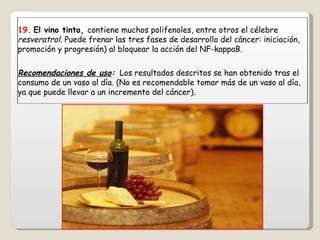 19.   El vino tinto,  contiene muchos polifenoles, entre otros el célebre  resveratrol.  Puede frenar las tres fases de desarrollo del cáncer: iniciación, promoción y progresión) al bloquear la acción del NF-kappaB. Recomendaciones de uso :   Los resultados descritos se han obtenido tras el consumo de un vaso al día. (No es recomendable tomar más de un vaso al día, ya que puede llevar a un incremento del cáncer). 