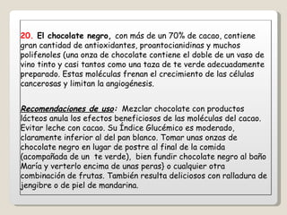 20.  El chocolate negro,  con más de un 70% de cacao, contiene gran cantidad de antioxidantes, proantocianidinas y muchos polifenoles (una onza de chocolate contiene el doble de un vaso de vino tinto y casi tantos como una taza de te verde adecuadamente preparado. Estas moléculas frenan el crecimiento de las células cancerosas y limitan la angiogénesis. Recomendaciones de uso :   Mezclar chocolate con productos lácteos anula los efectos beneficiosos de las moléculas del cacao. Evitar leche con cacao. Su Índice Glucémico es moderado, claramente inferior al del pan blanco. Tomar unas onzas de chocolate negro en lugar de postre al final de la comida (acompañada de un  te verde),  bien fundir chocolate negro al baño María y verterlo encima de unas peras} o cualquier otra combinación de frutas. También resulta deliciosos con ralladura de jengibre o de piel de mandarina. 