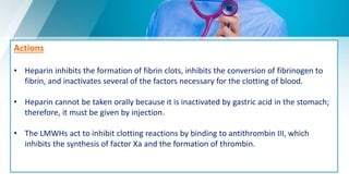 Actions
• Heparin inhibits the formation of fibrin clots, inhibits the conversion of fibrinogen to
fibrin, and inactivates several of the factors necessary for the clotting of blood.
• Heparin cannot be taken orally because it is inactivated by gastric acid in the stomach;
therefore, it must be given by injection.
• The LMWHs act to inhibit clotting reactions by binding to antithrombin III, which
inhibits the synthesis of factor Xa and the formation of thrombin.
 