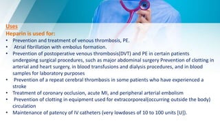 Uses
Heparin is used for:
• Prevention and treatment of venous thrombosis, PE.
• Atrial fibrillation with embolus formation.
• Prevention of postoperative venous thrombosis(DVT) and PE in certain patients
undergoing surgical procedures, such as major abdominal surgery Prevention of clotting in
arterial and heart surgery, in blood transfusions and dialysis procedures, and in blood
samples for laboratory purposes
• Prevention of a repeat cerebral thrombosis in some patients who have experienced a
stroke
• Treatment of coronary occlusion, acute MI, and peripheral arterial embolism
• Prevention of clotting in equipment used for extracorporeal(occurring outside the body)
circulation
• Maintenance of patency of IV catheters (very lowdoses of 10 to 100 units [U]).
 