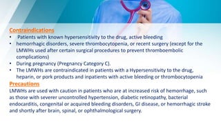 Contraindications
• Patients with known hypersensitivity to the drug, active bleeding
• hemorrhagic disorders, severe thrombocytopenia, or recent surgery (except for the
LMWHs used after certain surgical procedures to prevent thromboembolic
complications)
• During pregnancy (Pregnancy Category C).
• The LMWHs are contraindicated in patients with a Hypersensitivity to the drug,
heparin, or pork products and inpatients with active bleeding or thrombocytopenia
Precautions
LMWHs are used with caution in patients who are at increased risk of hemorrhage, such
as those with severer uncontrolled hypertension, diabetic retinopathy, bacterial
endocarditis, congenital or acquired bleeding disorders, GI disease, or hemorrhagic stroke
and shortly after brain, spinal, or ophthalmological surgery.
 