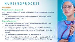 N U R S I N G P R O C E S S
ASSESSMENT
Preadministration Assessment
Before administering the first dose of heparin, the nurseobtains the patient’s
vital signs.
• The most commonly used test to monitor heparin is activated partial
thromboplastin time (APTT).
Ongoing Assessment
• The ongoing assessment of a patient receiving heparin requires close
observation and careful monitoring.
• The dosage of heparin is adjusted according to daily APTT monitoring.
• A therapeutic dosage is attained when the APTT is 1.5 to 2.5 times the
normal.
• The LMWHs have little or no effect on the APTT values.
• Periodic platelet counts, hematocrit, and tests for occult blood in the stool
should be performed throughout the entire course of heparin therapy
 