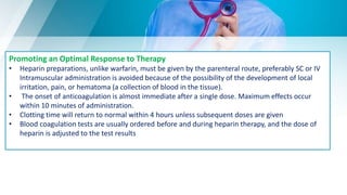 Promoting an Optimal Response to Therapy
• Heparin preparations, unlike warfarin, must be given by the parenteral route, preferably SC or IV
Intramuscular administration is avoided because of the possibility of the development of local
irritation, pain, or hematoma (a collection of blood in the tissue).
• The onset of anticoagulation is almost immediate after a single dose. Maximum effects occur
within 10 minutes of administration.
• Clotting time will return to normal within 4 hours unless subsequent doses are given
• Blood coagulation tests are usually ordered before and during heparin therapy, and the dose of
heparin is adjusted to the test results
 